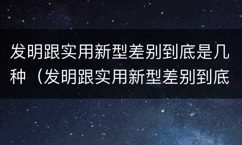 发明跟实用新型差别到底是几种（发明跟实用新型差别到底是几种类型）