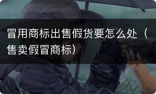 冒用商标出售假货要怎么处（售卖假冒商标）