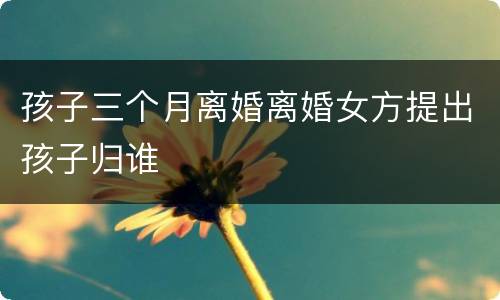 孩子三个月离婚离婚女方提出孩子归谁