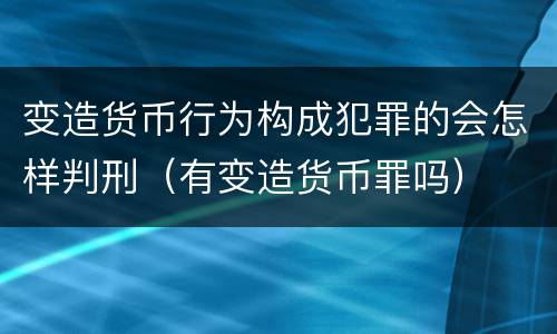 变造货币行为构成犯罪的会怎样判刑（有变造货币罪吗）