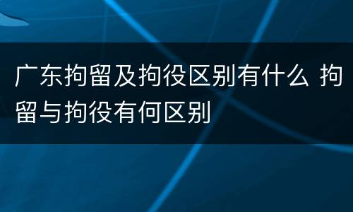 广东拘留及拘役区别有什么 拘留与拘役有何区别