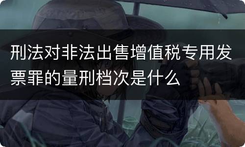 刑法对非法出售增值税专用发票罪的量刑档次是什么