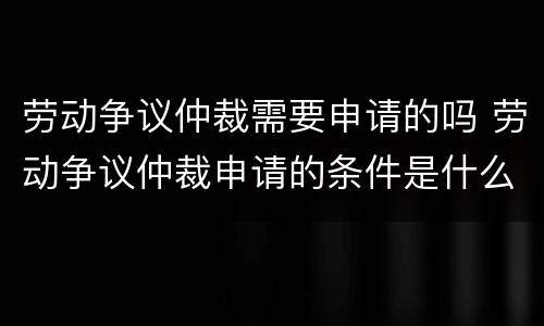 劳动争议仲裁需要申请的吗 劳动争议仲裁申请的条件是什么