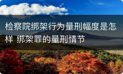 检察院绑架行为量刑幅度是怎样 绑架罪的量刑情节