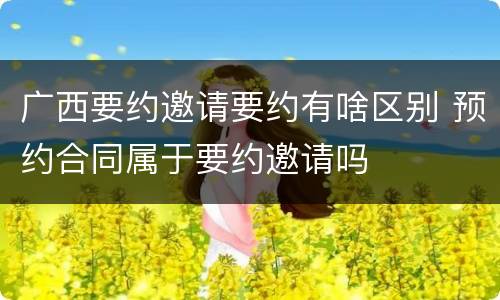 广西要约邀请要约有啥区别 预约合同属于要约邀请吗