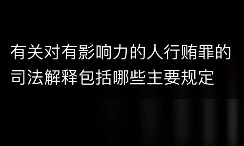 有关对有影响力的人行贿罪的司法解释包括哪些主要规定