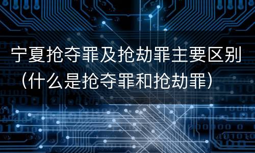 宁夏抢夺罪及抢劫罪主要区别（什么是抢夺罪和抢劫罪）