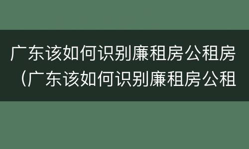 广东该如何识别廉租房公租房（广东该如何识别廉租房公租房信息）