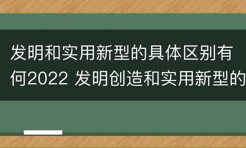 发明和实用新型的具体区别有何2022 发明创造和实用新型的区别
