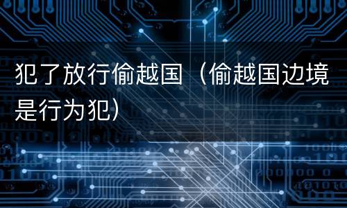 犯了放行偷越国（偷越国边境是行为犯）