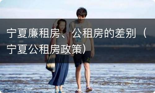宁夏廉租房、公租房的差别（宁夏公租房政策）