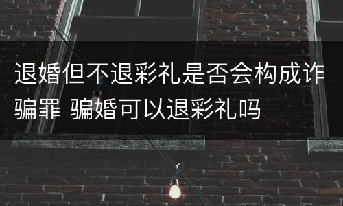 退婚但不退彩礼是否会构成诈骗罪 骗婚可以退彩礼吗