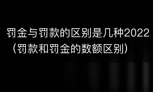 罚金与罚款的区别是几种2022（罚款和罚金的数额区别）