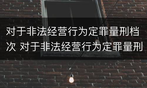 对于非法经营行为定罪量刑档次 对于非法经营行为定罪量刑档次的规定