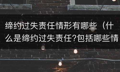 缔约过失责任情形有哪些（什么是缔约过失责任?包括哪些情形?）