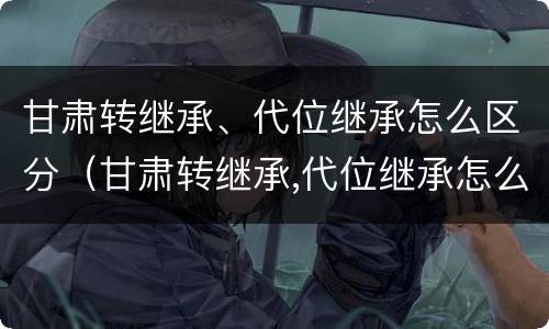 甘肃转继承、代位继承怎么区分（甘肃转继承,代位继承怎么区分的）