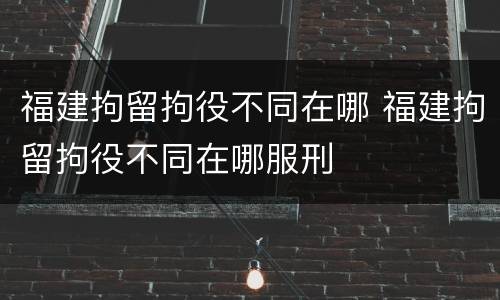 福建拘留拘役不同在哪 福建拘留拘役不同在哪服刑