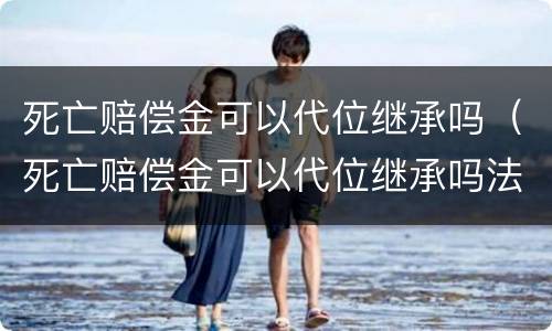 死亡赔偿金可以代位继承吗（死亡赔偿金可以代位继承吗法律规定）