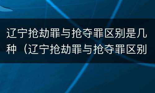 辽宁抢劫罪与抢夺罪区别是几种（辽宁抢劫罪与抢夺罪区别是几种情况）