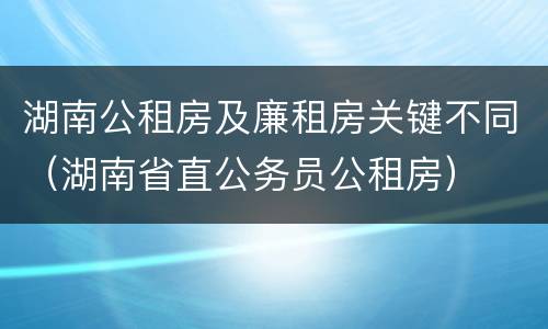 湖南公租房及廉租房关键不同（湖南省直公务员公租房）