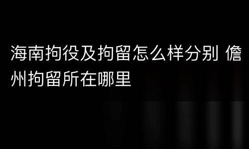 海南拘役及拘留怎么样分别 儋州拘留所在哪里