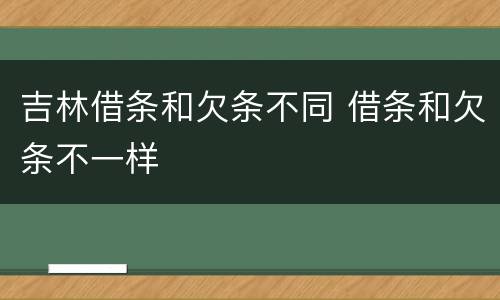吉林借条和欠条不同 借条和欠条不一样