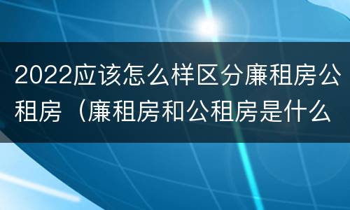 2022应该怎么样区分廉租房公租房（廉租房和公租房是什么意思）