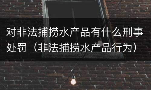 对非法捕捞水产品有什么刑事处罚（非法捕捞水产品行为）