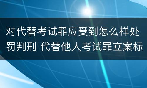 对代替考试罪应受到怎么样处罚判刑 代替他人考试罪立案标准