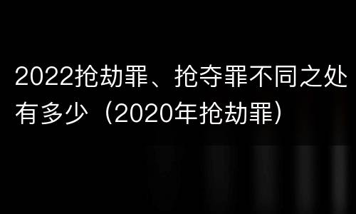 2022抢劫罪、抢夺罪不同之处有多少（2020年抢劫罪）