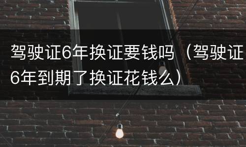 驾驶证6年换证要钱吗（驾驶证6年到期了换证花钱么）