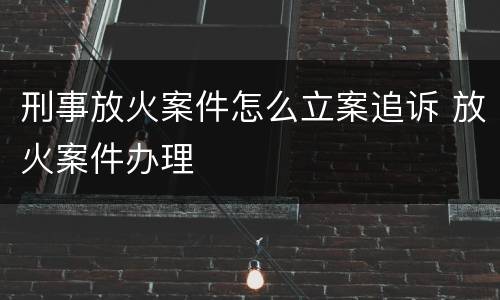 刑事放火案件怎么立案追诉 放火案件办理