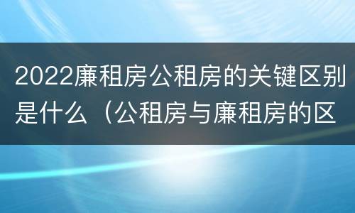2022廉租房公租房的关键区别是什么（公租房与廉租房的区别都在此,别再搞错了!）