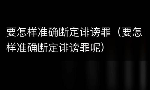 要怎样准确断定诽谤罪（要怎样准确断定诽谤罪呢）