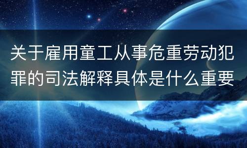 关于雇用童工从事危重劳动犯罪的司法解释具体是什么重要规定