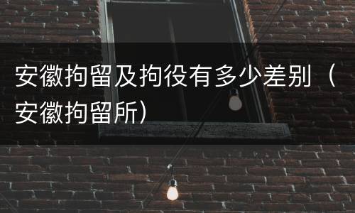 安徽拘留及拘役有多少差别（安徽拘留所）