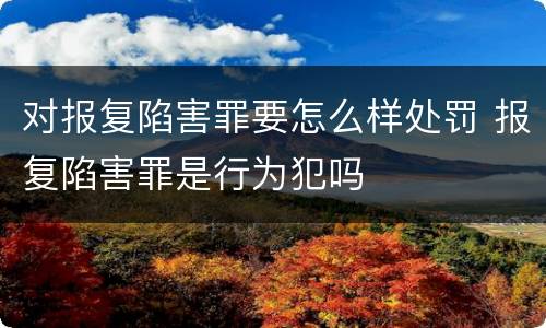 对报复陷害罪要怎么样处罚 报复陷害罪是行为犯吗