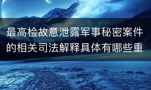 最高检故意泄露军事秘密案件的相关司法解释具体有哪些重要规定