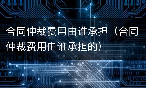 合同仲裁费用由谁承担（合同仲裁费用由谁承担的）