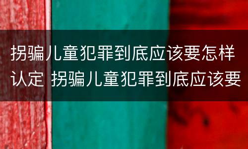 拐骗儿童犯罪到底应该要怎样认定 拐骗儿童犯罪到底应该要怎样认定呢