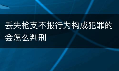 丢失枪支不报行为构成犯罪的会怎么判刑