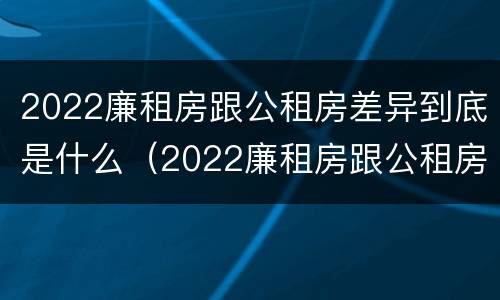 2022廉租房跟公租房差异到底是什么（2022廉租房跟公租房差异到底是什么样的）