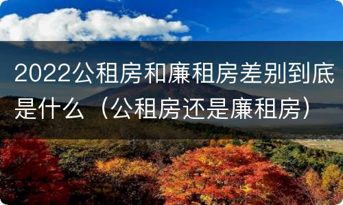 2022公租房和廉租房差别到底是什么（公租房还是廉租房）