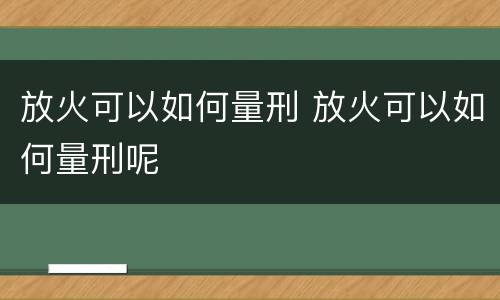 放火可以如何量刑 放火可以如何量刑呢