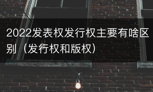 2022发表权发行权主要有啥区别（发行权和版权）