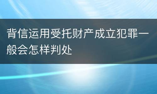 背信运用受托财产成立犯罪一般会怎样判处