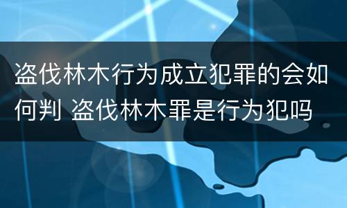 盗伐林木行为成立犯罪的会如何判 盗伐林木罪是行为犯吗