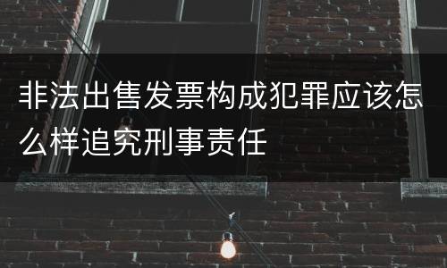 非法出售发票构成犯罪应该怎么样追究刑事责任