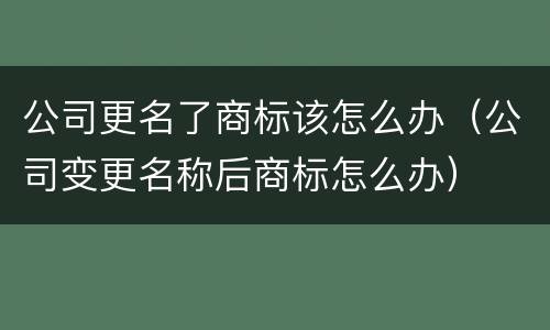 公司更名了商标该怎么办（公司变更名称后商标怎么办）
