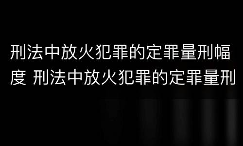 刑法中放火犯罪的定罪量刑幅度 刑法中放火犯罪的定罪量刑幅度是多少